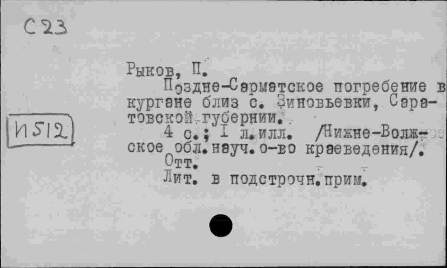 ﻿С 73
И Я ТІ
Рыков, П.
Поздне-Сармэтское погребение в кургане близ с. Зиновьевки, Саратовской .губернии.
4 с.; I л.илл. /Никне-Волж-.. ское обл.науч.о-во краеведения/.
Отт.
Лит. в подстрочи, прим.